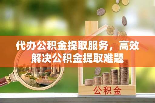乌尔禾代办公积金提取服务，高效解决公积金提取难题