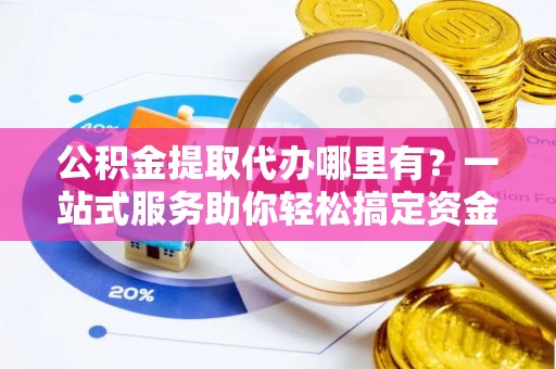 乌尔禾公积金提取代办哪里有？一站式服务助你轻松搞定资金难题