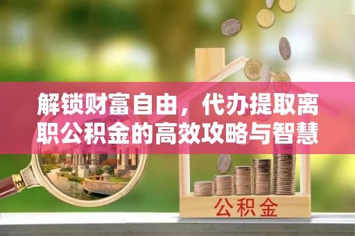 乌尔禾解锁财富自由，代办提取离职公积金的高效攻略与智慧选择