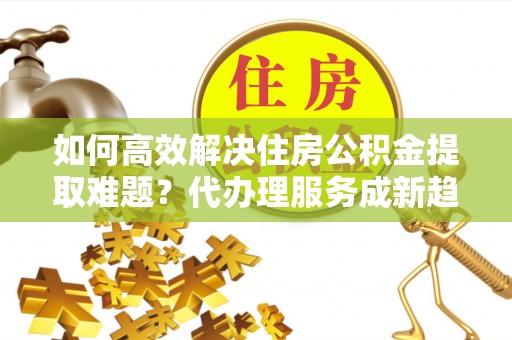 乌尔禾如何高效解决住房公积金提取难题？代办理服务成新趋势