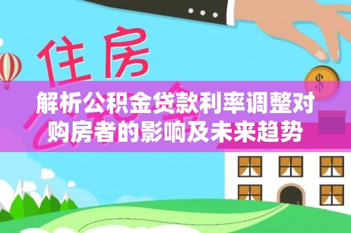 乌尔禾解析公积金贷款利率调整对购房者的影响及未来趋势