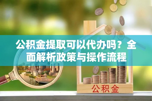 乌尔禾公积金提取可以代办吗？全面解析政策与操作流程