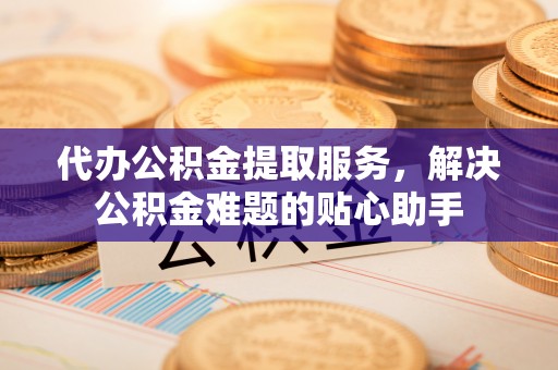 乌尔禾代办公积金提取服务，解决公积金难题的贴心助手