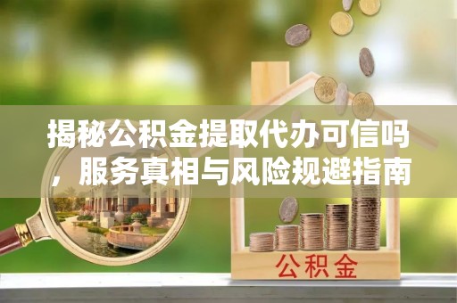 乌尔禾揭秘公积金提取代办可信吗，服务真相与风险规避指南