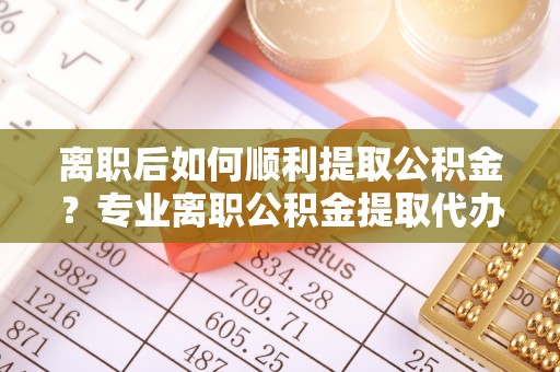 乌尔禾离职后如何顺利提取公积金？专业离职公积金提取代办服务指南