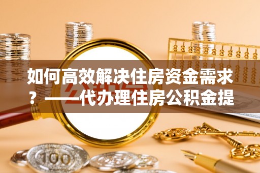 乌尔禾如何高效解决住房资金需求？——代办理住房公积金提取服务全解析
