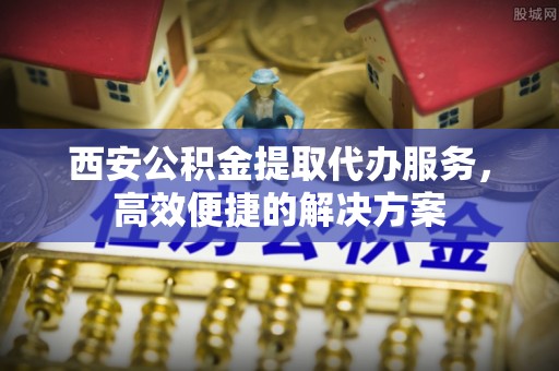 乌尔禾西安公积金提取代办服务，高效便捷的解决方案