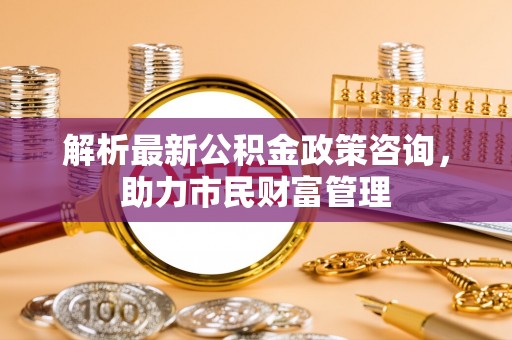 乌尔禾解析最新公积金政策咨询，助力市民财富管理