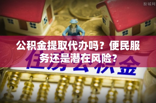 乌尔禾公积金提取代办吗？便民服务还是潜在风险？