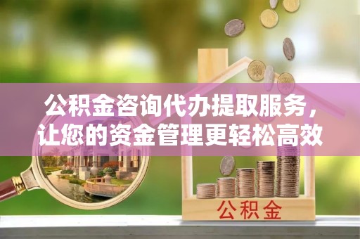 乌尔禾公积金咨询代办提取服务，让您的资金管理更轻松高效
