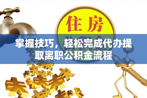 乌尔禾掌握技巧，轻松完成代办提取离职公积金流程