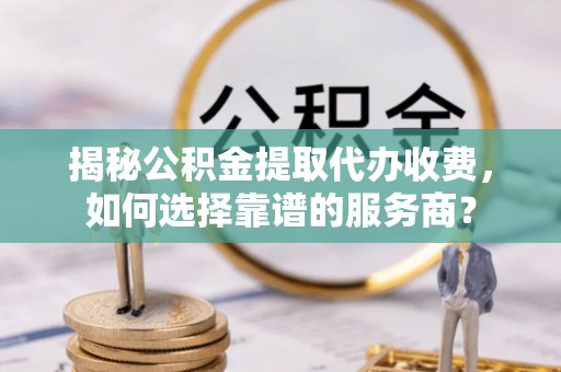 乌尔禾揭秘公积金提取代办收费，如何选择靠谱的服务商？