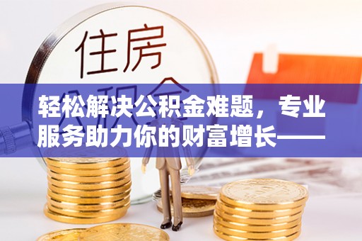 乌尔禾轻松解决公积金难题，专业服务助力你的财富增长——代办公积金提取
