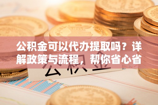 乌尔禾公积金可以代办提取吗？详解政策与流程，帮你省心省力